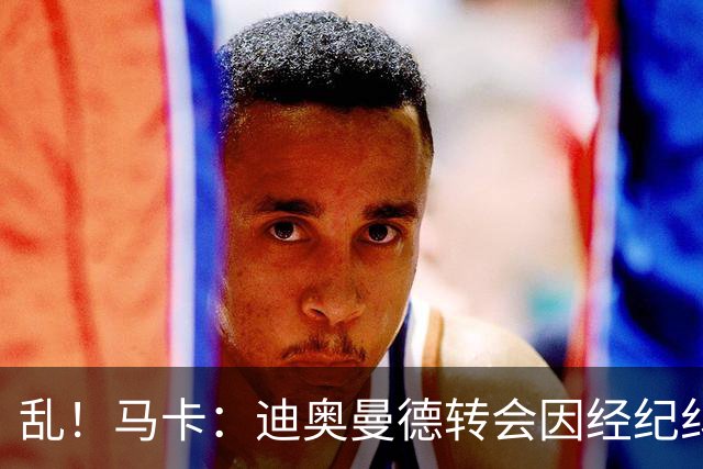 乱！马卡：迪奥曼德转会因经纪纠纷可能推迟，皇马内部强烈不满