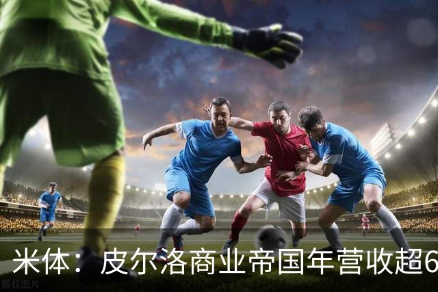 米体：皮尔洛商业帝国年营收超6000万欧元，净资产总额超1亿欧
