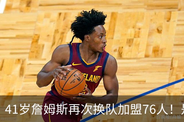 41岁詹姆斯再次换队加盟76人！是封神终章还是“抱团之王”最后的掩饰？